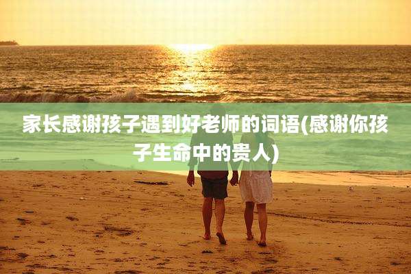 家长感谢孩子遇到好老师的词语(感谢你孩子生命中的贵人)