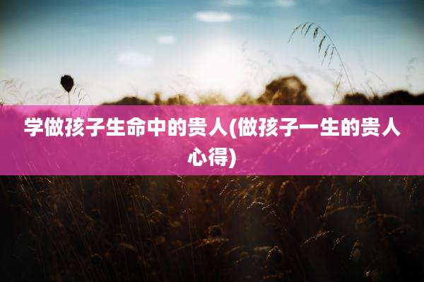 学做孩子生命中的贵人(做孩子一生的贵人心得)