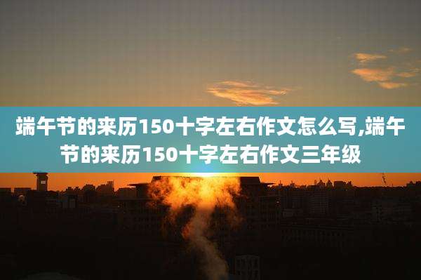 端午节的来历150十字左右作文怎么写,端午节的来历150十字左右作文三年级