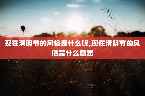 现在清明节的风俗是什么呢,现在清明节的风俗是什么意思