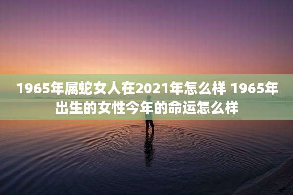1965年属蛇女人在2021年怎么样 1965年出生的女性今年的命运怎么样