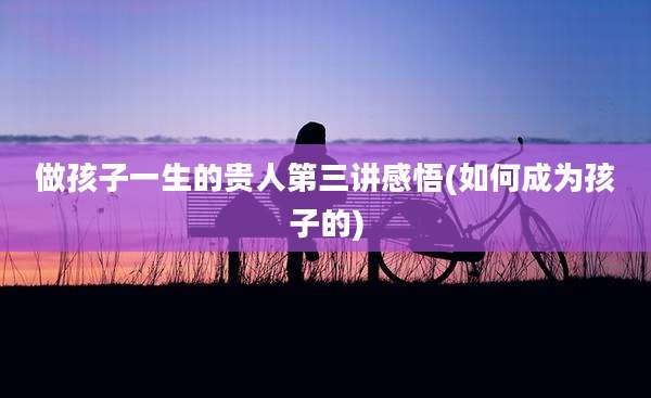 做孩子一生的贵人第三讲感悟(如何成为孩子的)