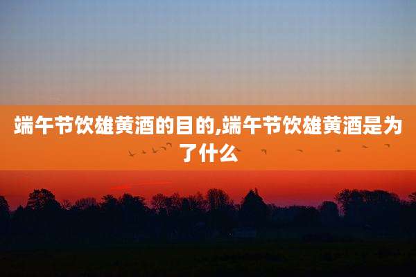 端午节饮雄黄酒的目的,端午节饮雄黄酒是为了什么