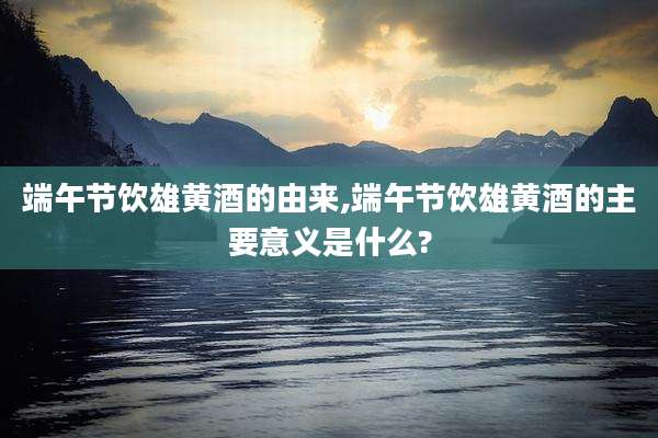 端午节饮雄黄酒的由来,端午节饮雄黄酒的主要意义是什么?