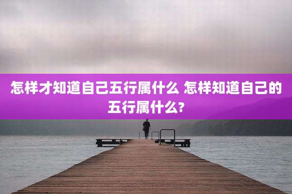 怎样才知道自己五行属什么 怎样知道自己的五行属什么?
