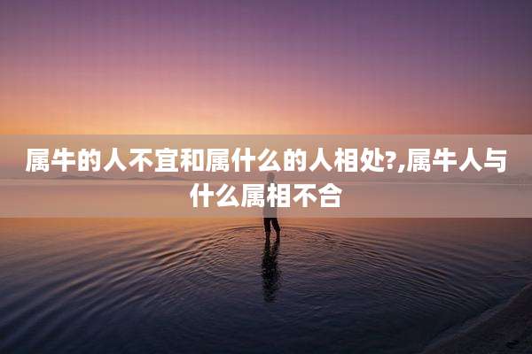属牛的人不宜和属什么的人相处?,属牛人与什么属相不合
