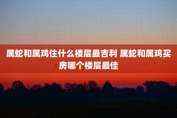 属蛇和属鸡住什么楼层最吉利 属蛇和属鸡买房哪个楼层最佳