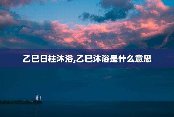 乙巳日柱沐浴,乙巳沐浴是什么意思