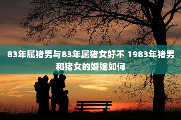 83年属猪男与83年属猪女好不 1983年猪男和猪女的婚姻如何