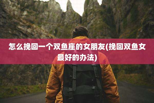 怎么挽回一个双鱼座的女朋友(挽回双鱼女最好的办法)