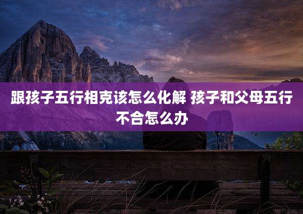跟孩子五行相克该怎么化解 孩子和父母五行不合怎么办