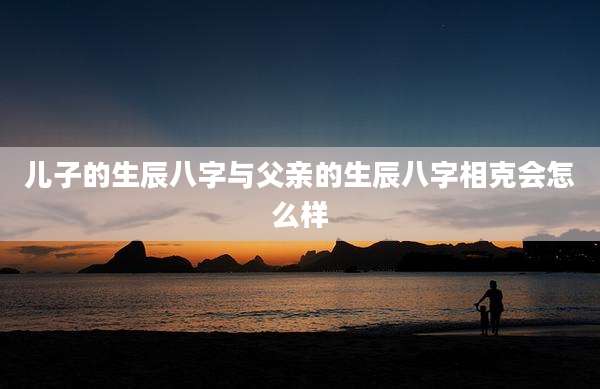 儿子的生辰八字与父亲的生辰八字相克会怎么样