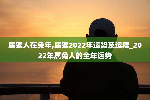 属猴人在兔年,属猴2022年运势及运程_2022年属兔人的全年运势