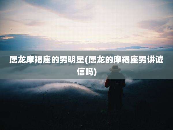 属龙摩羯座的男明星(属龙的摩羯座男讲诚信吗)