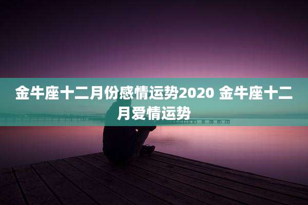 金牛座十二月份感情运势2020 金牛座十二月爱情运势