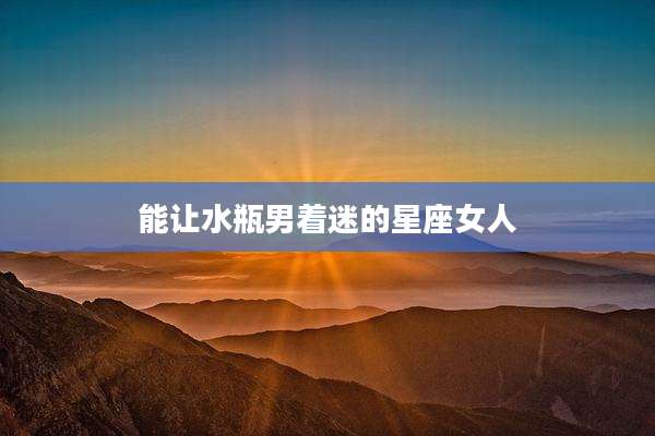 能让水瓶男着迷的星座女人