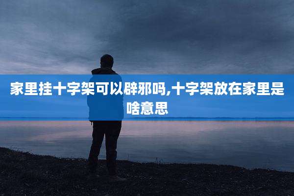 家里挂十字架可以辟邪吗,十字架放在家里是啥意思