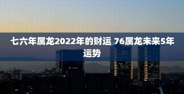 七六年属龙2022年的财运 76属龙未来5年运势