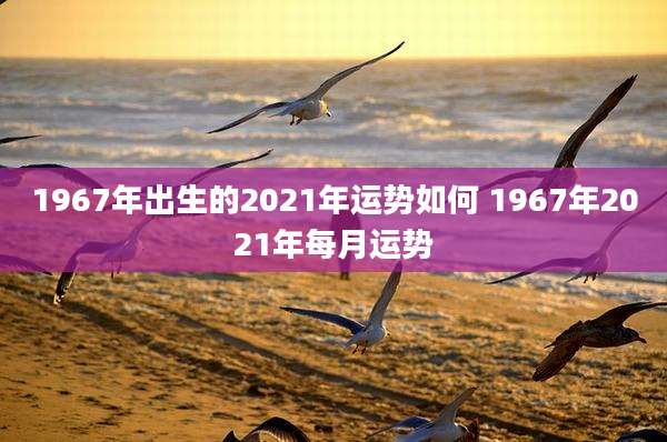 1967年出生的2021年运势如何 1967年2021年每月运势