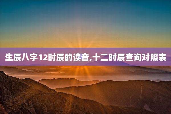 生辰八字12时辰的读音,十二时辰查询对照表