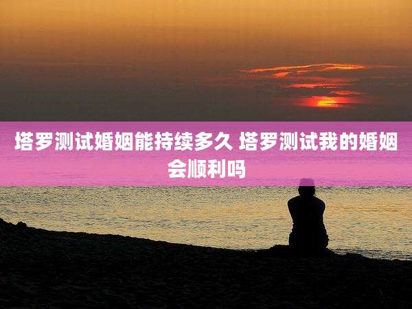 塔罗测试婚姻能持续多久 塔罗测试我的婚姻会顺利吗
