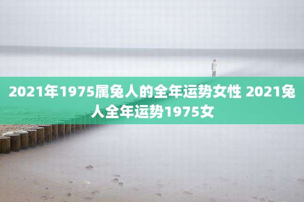 2021年1975属兔人的全年运势女性 2021兔人全年运势1975女