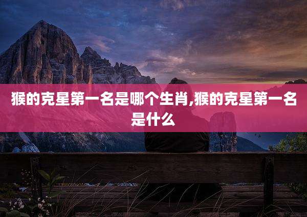 猴的克星第一名是哪个生肖,猴的克星第一名是什么