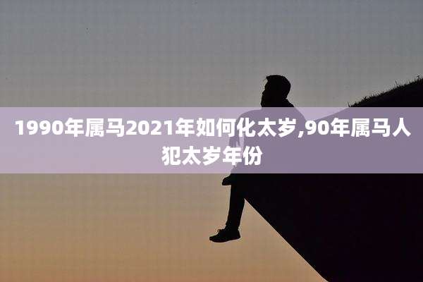1990年属马2021年如何化太岁,90年属马人犯太岁年份