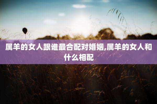 属羊的女人跟谁最合配对婚姻,属羊的女人和什么相配
