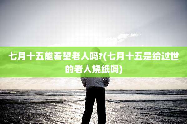 七月十五能看望老人吗?(七月十五是给过世的老人烧纸吗)