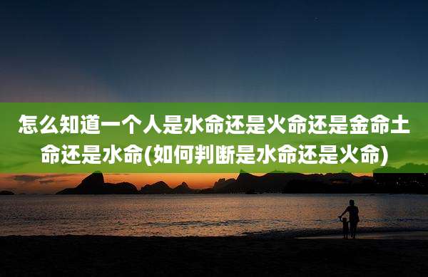 怎么知道一个人是水命还是火命还是金命土命还是水命(如何判断是水命还是火命)