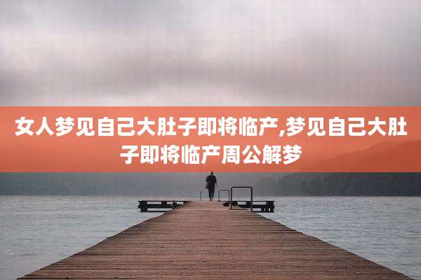 女人梦见自己大肚子即将临产,梦见自己大肚子即将临产周公解梦