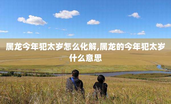 属龙今年犯太岁怎么化解,属龙的今年犯太岁什么意思