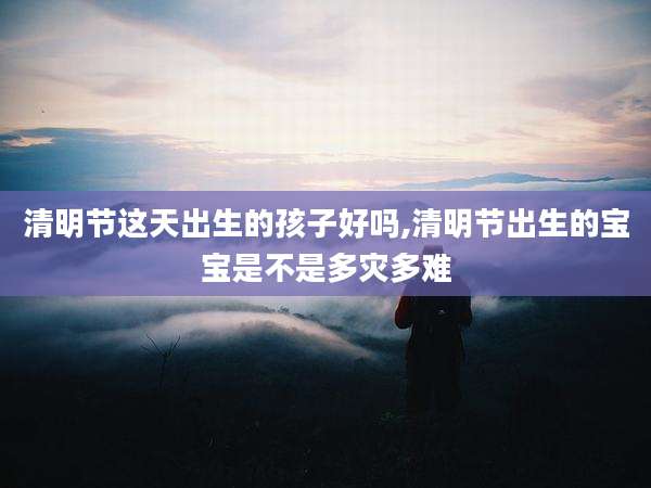 清明节这天出生的孩子好吗,清明节出生的宝宝是不是多灾多难