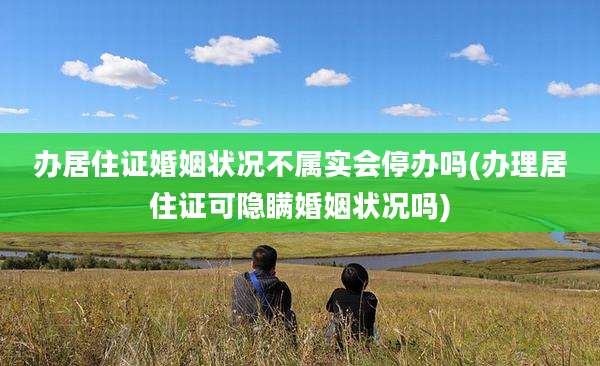 办居住证婚姻状况不属实会停办吗(办理居住证可隐瞒婚姻状况吗)