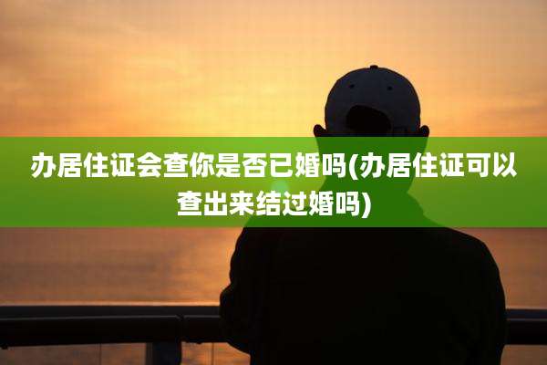 办居住证会查你是否已婚吗(办居住证可以查出来结过婚吗)