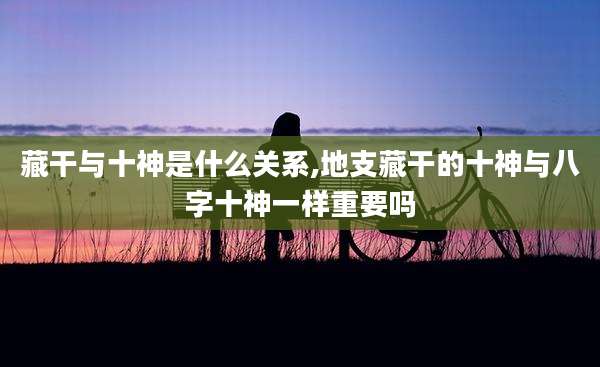 藏干与十神是什么关系,地支藏干的十神与八字十神一样重要吗