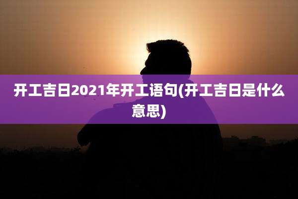 开工吉日2021年开工语句(开工吉日是什么意思)