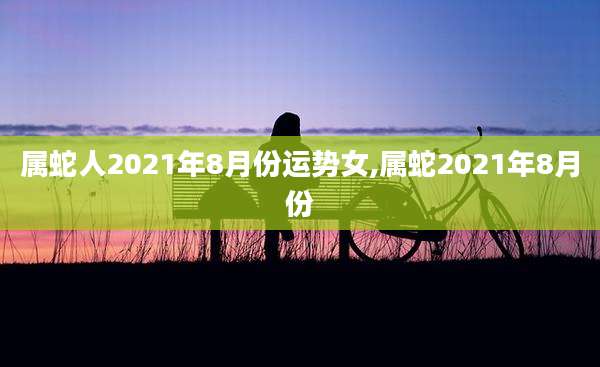 属蛇人2021年8月份运势女,属蛇2021年8月份
