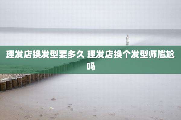 理发店换发型要多久 理发店换个发型师尴尬吗