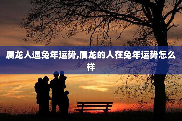 属龙人遇兔年运势,属龙的人在兔年运势怎么样