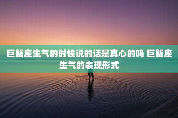 巨蟹座生气的时候说的话是真心的吗 巨蟹座生气的表现形式