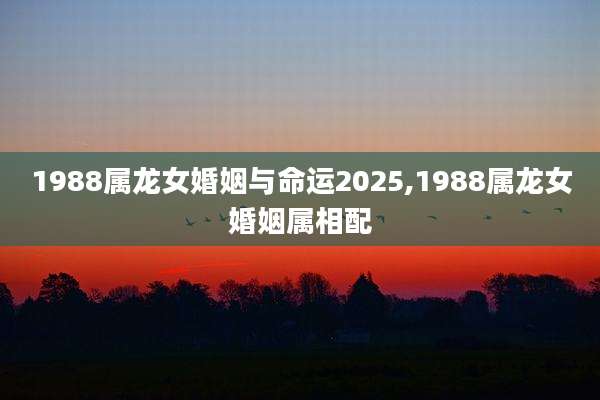 1988属龙女婚姻与命运2025,1988属龙女婚姻属相配
