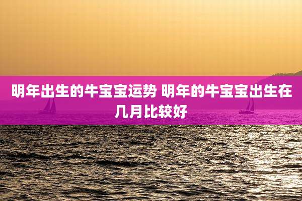 明年出生的牛宝宝运势 明年的牛宝宝出生在几月比较好