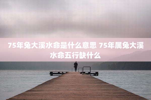 75年兔大溪水命是什么意思 75年属兔大溪水命五行缺什么