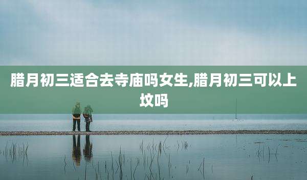 腊月初三适合去寺庙吗女生,腊月初三可以上坟吗