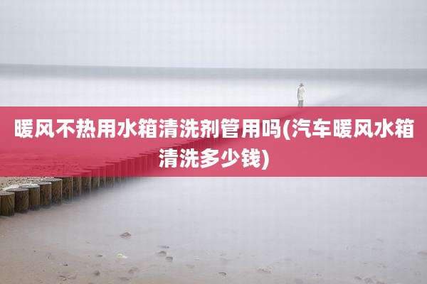 暖风不热用水箱清洗剂管用吗(汽车暖风水箱清洗多少钱)