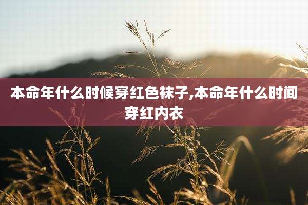 本命年什么时候穿红色袜子,本命年什么时间穿红内衣