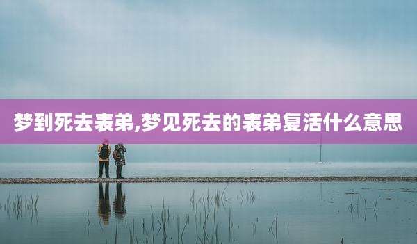 梦到死去表弟,梦见死去的表弟复活什么意思