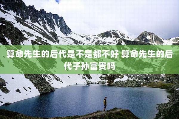 算命先生的后代是不是都不好 算命先生的后代子孙富贵吗